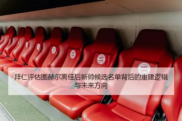 拜仁评估图赫尔离任后新帅候选名单背后的重建逻辑与未来方向