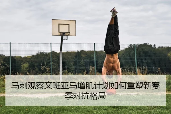 马刺观察文班亚马增肌计划如何重塑新赛季对抗格局 - kaiyun