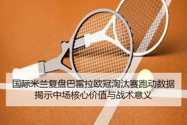 国际米兰复盘巴雷拉欧冠淘汰赛跑动数据揭示中场核心价值与战术意义