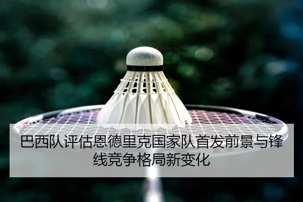 巴西队评估恩德里克国家队首发前景与锋线竞争格局新变化