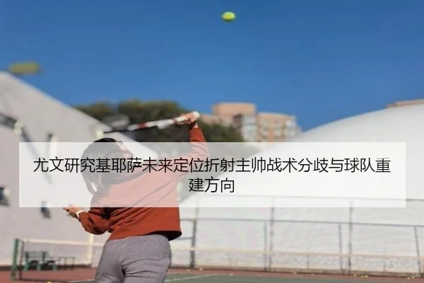 尤文研究基耶萨未来定位折射主帅战术分歧与球队重建方向 | kaiyun