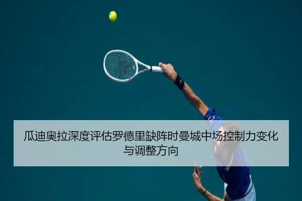 瓜迪奥拉深度评估罗德里缺阵时曼城中场控制力变化与调整方向 - kaiyun