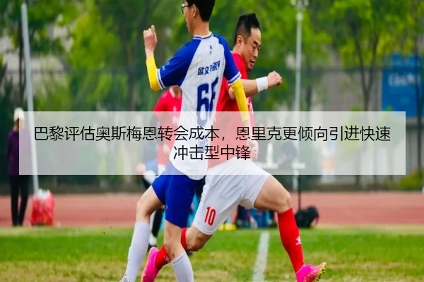 巴黎评估奥斯梅恩转会成本，恩里克更倾向引进快速冲击型中锋 - kaiyun